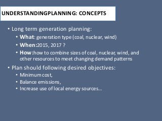 UNDERSTANDINGPLANNING: CONCEPTS
• Long term generation planning:
• What: generation type (coal, nuclear, wind)
• When:2015, 2017 ?
• How:how to combine sizes of coal, nuclear, wind, and
other resources to meet changing demand patterns
• Plan should following desired objectives:
• Minimum cost,
• Balance emissions,
• Increase use of local energy sources…
 