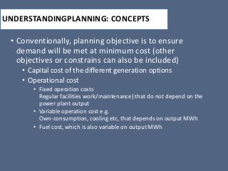 UNDERSTANDINGPLANNING: CONCEPTS
• Conventionally, planning objective is to ensure
demand will be met at minimum cost (other
objectives or constrains can also be included)
• Capital cost of the different generation options
• Operational cost
• Fixed operation costs
Regular facilities work/maintenance) that do not depend on the
power plant output
• Variable operation cost e.g.
Own-consumption, cooling etc, that depends on output MWh
• Fuel cost, which is also variable on output MWh
 