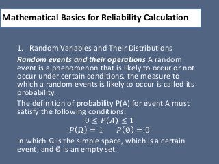 Mathematical Basics for Reliability Calculation
1. Random Variables and Their Distributions
Random events and their operations A random
event is a phenomenon that is likely to occur or not
occur under certain conditions. the measure to
which a random events is likely to occur is called its
probability.
The definition of probability P(A) for event A must
satisfy the following conditions:
0 ≤ 𝑃 𝐴 ≤ 1
𝑃 Ω = 1 𝑃 ∅ = 0
In which Ω is the simple space, which is a certain
event, and ∅ is an empty set.
 