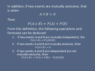 In addition, if two events are mutually exclusive, that
is when
𝐴 ∩ 𝐵 = 0
Then
𝑃 𝐴 ∪ 𝐵 = 𝑃 𝐴 + 𝑃 𝐵
From this definition, the following operations and
formulae can be deduced:
1. If two events A and B are mutually independent, the
𝑃 𝐴 ∩ 𝐵 = 𝑃 𝐴 𝑃 𝐵
2. If two events A and B are mutually exclusive, then
𝑃 𝐴 ∩ 𝐵 = 0
3. If two events A and B are independent but not
mutually exclusive, then
𝑃 𝐴 ∪ 𝐵 = 𝑃 𝐴 + 𝑃 𝐵 − 𝑃 𝐴 𝑃 𝐵
 