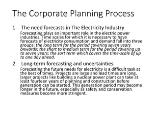 The Corporate Planning Process
1. The need forecasts in The Electricity Industry
Forecasting plays an important role in the electric power industries. Time
scales for which it is necessary to have forecasts of electricity consumption
and demand fall into three groups: the long term for the period covering
seven years onwards; the short to medium term for the period covering up to
seven years; the sort term which covers the time-scale of up to one day ahead.
2. Long-term forecasting and uncertainties
Forecasting the future needs for electricity is a difficult task at the best of
times. Projects are large and lead times are long, larger projects like building a
nuclear power plant can take at least fourteen years of planning and
construction before generation can be started. This generation period may
become longer in the future, especially as safety and conservation measures
become more stringent.
 