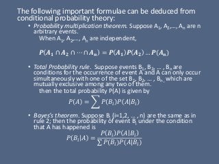 The following important formulae can be deduced from
conditional probability theory:
• Probability multiplication theorem. Suppose A1, A2,…, An are n
arbitrary events.
When A1, A2,…, An are independent,
𝑷 𝑨 𝟏 ∩ 𝑨 𝟐 ∩ ⋯ ∩ 𝑨 𝒏 = 𝑷 𝑨 𝟏 𝑷 𝑨 𝟐 … 𝑷(𝑨 𝒏)
• Total Probability rule. Suppose events B1, B2, … , Bn are
conditions for the occurrence of event A and A can only occur
simultaneously with one of the set B1, B2, … , Bn , which are
mutually exclusive among any two of them.
then the total probability P(A) is given by
𝑃 𝐴 = ෍ 𝑃 𝐵𝑖 𝑃 𝐴 𝐵𝑖
• Bayes’s theorem. Suppose Bi (i=1,2, … , n) are the same as in
rule 2; then the probability of event Bi under the condition
that A has happened is
𝑃 𝐵𝑖 𝐴 =
𝑃 𝐵𝑖 𝑃 𝐴 𝐵𝑖
σ 𝑃 𝐵𝑖 𝑃 𝐴 𝐵𝑖
 