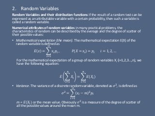 2. Random Variables
Random Variables and their distribution functions if the result of a random test can be
expressed as an attributable variable with a certain probability, then such a variable is
called a random variable.
Numerical attributes of random variables in many practical problems, the
characteristics of random can be described by the average and the degree of scatter of
their possible values:
• Mathematical expectation (the mean). The mathematical expectation E(X) of the
random variable is defined as
𝐸 𝑥 = ෍
𝑖=1
∞
𝑥𝑖 𝑝𝑖 , 𝑃(𝑋 = 𝑥𝑖) = 𝑝𝑖 𝑖 = 1, 2, …
For the mathematical expectation of a group of random variables Xi (i=1,2,3…,n), we
have the following equation:
𝐸 ෍
𝑖=1
𝑛
𝑋𝑖 = ෍
𝑖=1
𝑛
𝐸(𝑋𝑖)
• Variance. The variance of a discrete random variable, denoted as 𝜎2
, is defined as
𝜎2
= ෍
𝑖=1
∞
𝑥𝑖 − 𝑚 2
𝑝𝑖
m = 𝐸(𝑋𝑖) or the mean value. Obviously 𝜎2
is a measure of the degree of scatter of
all the possible values around the mean m.
 