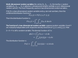 Multi-dimensional random variables the entity (X1, X2, … , Xn) formed by n random
variables X1, X2, … , Xn is called an n-dimensional random variable or an n-dimensional
random vector). The most frequently used are two-dimensional random variables.
if (X,Y) is a two-dimensional random variable and x,y are real numbers, then the
combined distribution function is
𝐹 𝑥, 𝑦 = 𝑃 𝑋 ≤ 𝑥, 𝑌 ≤ 𝑦
Then the distribution function is
𝐹 𝑥, 𝑦 = න
−∞
𝑦
න
−∞
𝑥
𝑓 𝑢, 𝑣 𝑑𝑢 𝑑𝑣
The function of a two-dimensional random variable suppose random variables X and Y
are mutually independent with respective density functions of 𝑓1 𝑥 and 𝑓2 𝑦 ; then
Z = X + Y is still a random variable. The density function of Z is
𝜙 𝑧 = ‫׬‬−∞
∞
𝑓 𝑥, 𝑧 − 𝑥 𝑑𝑥
= ‫׬‬−∞
∞
𝑓1 𝑥 𝑓2 𝑧 − 𝑥 𝑑𝑥
The distribution function is
𝐹 𝑧 = න
−∞
𝑧
න
−∞
𝑥
𝑓1 𝑥 𝑓2 𝑧 − 𝑥 𝑑𝑥 𝑑𝑧
 