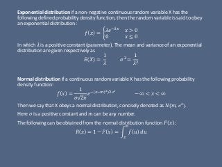 Exponential distribution if a non-negative continuous random variable X has the
following defined probability density function, then the random variable is said to obey
an exponential distribution :
𝑓 𝑥 = ቊ 𝜆𝑒−𝜆𝑥
𝑥 > 0
0 𝑥 ≤ 0
In which 𝜆 is a positive constant (parameter). The mean and variance of an exponential
distribution are given respectively as
𝐸 𝑋 =
1
𝜆
𝜎2 =
1
𝜆2
Normal distribution if a continuous random variable X has the following probability
density function:
𝑓 𝑥 =
1
𝜎 2𝜋
𝑒− 𝑥−𝑚 2/2 𝜎2
− ∞ < 𝑥 < ∞
Then we say that X obeys a normal distribution, concisely denoted as 𝑁(𝑚, 𝜎2
).
Here 𝜎 is a positive constant and 𝑚 can be any number.
The following can be obtained from the normal distribution function 𝐹 𝑥 :
𝑅 𝑥 = 1 − 𝐹 𝑥 = න
𝑥
∞
𝑓 𝑢 𝑑𝑢
 