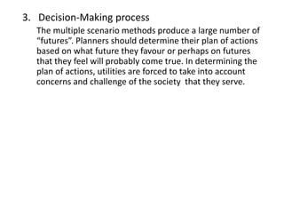 3. Decision-Making process
The multiple scenario methods produce a large number of
“futures”. Planners should determine their plan of actions based
on what future they favour or perhaps on futures that they feel
will probably come true. In determining the plan of actions,
utilities are forced to take into account concerns and challenge of
the society that they serve.
 