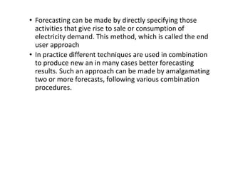 • Forecasting can be made by directly specifying those
activities that give rise to sale or consumption of
electricity demand. This method, which is called the end
user approach
• In practice different techniques are used in combination
to produce new an in many cases better forecasting
results. Such an approach can be made by amalgamating
two or more forecasts, following various combination
procedures.
 