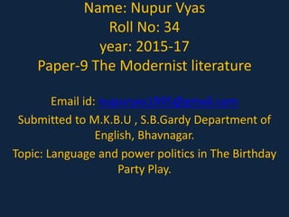Name: Nupur Vyas
Roll No: 34
year: 2015-17
Paper-9 The Modernist literature
Email id: nupuryas1995@gmail.com
Submitted to M.K.B.U , S.B.Gardy Department of
English, Bhavnagar.
Topic: Language and power politics in The Birthday
Party Play.
 