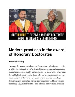 Modern practices in the award
of Honorary Doctorates
www.uosf-edu.org
Honorary degrees are usually awarded at regular graduation ceremonies,
at which the recipients are often invited to make a speech of acceptance
before the assembled faculty and graduates – an event which often forms
the highlight of the ceremony. Generally, universities nominate several
persons each year for honorary degrees; these nominees usually go
through several committees before receiving approval. Those who are
nominated are generally not told until a formal approval and invitation
 