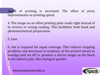 www.entrepreneurindia.co
Speed of printing is increased. The effect of press
improvements on printing speed.
4. The image on an offset printing plate reads right instead of
in reverse or wrong reading. This facilitates both hand and
photomechanical preparation.
5. Less
6. Ink is required for equal coverage. This reduces trapping
problems and decreases to tendency of the printed sheets to
smudge/and set off i.e. produce a mirror image on the black
in the delivery pile. Also drying is quicker.
 
