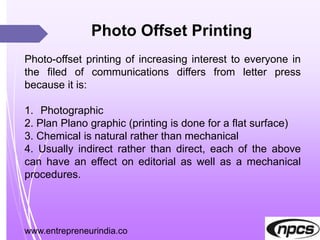 www.entrepreneurindia.co
Photo Offset Printing
Photo-offset printing of increasing interest to everyone in
the filed of communications differs from letter press
because it is:
1. Photographic
2. Plan Plano graphic (printing is done for a flat surface)
3. Chemical is natural rather than mechanical
4. Usually indirect rather than direct, each of the above
can have an effect on editorial as well as a mechanical
procedures.
 