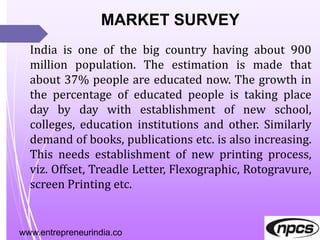 www.entrepreneurindia.co
MARKET SURVEY
India is one of the big country having about 900
million population. The estimation is made that
about 37% people are educated now. The growth in
the percentage of educated people is taking place
day by day with establishment of new school,
colleges, education institutions and other. Similarly
demand of books, publications etc. is also increasing.
This needs establishment of new printing process,
viz. Offset, Treadle Letter, Flexographic, Rotogravure,
screen Printing etc.
 