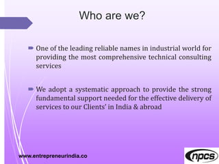  One of the leading reliable names in industrial world for
providing the most comprehensive technical consulting
services
 We adopt a systematic approach to provide the strong
fundamental support needed for the effective delivery of
services to our Clients’ in India & abroad
www.entrepreneurindia.co
 