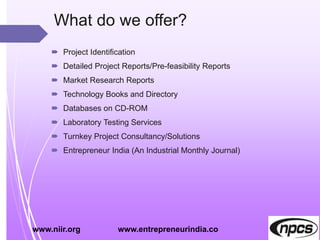 What do we offer?
 Project Identification
 Detailed Project Reports/Pre-feasibility Reports
 Market Research Reports
 Technology Books and Directory
 Databases on CD-ROM
 Laboratory Testing Services
 Turnkey Project Consultancy/Solutions
 Entrepreneur India (An Industrial Monthly Journal)
www.niir.org www.entrepreneurindia.co
 
