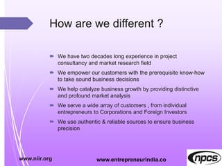 How are we different ?
 We have two decades long experience in project
consultancy and market research field
 We empower our customers with the prerequisite know-how
to take sound business decisions
 We help catalyze business growth by providing distinctive
and profound market analysis
 We serve a wide array of customers , from individual
entrepreneurs to Corporations and Foreign Investors
 We use authentic & reliable sources to ensure business
precision
www.niir.org www.entrepreneurindia.co
 