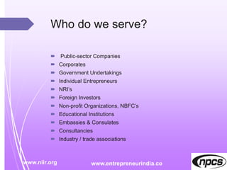 Who do we serve?
 Public-sector Companies
 Corporates
 Government Undertakings
 Individual Entrepreneurs
 NRI’s
 Foreign Investors
 Non-profit Organizations, NBFC’s
 Educational Institutions
 Embassies & Consulates
 Consultancies
 Industry / trade associations
www.niir.org www.entrepreneurindia.co
 