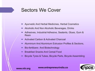 Sectors We Cover
 Ayurvedic And Herbal Medicines, Herbal Cosmetics
 Alcoholic And Non Alcoholic Beverages, Drinks
 Adhesives, Industrial Adhesive, Sealants, Glues, Gum &
Resin
 Activated Carbon & Activated Charcoal
 Aluminium And Aluminium Extrusion Profiles & Sections,
 Bio-fertilizers And Biotechnology
 Breakfast Snacks And Cereal Food
 Bicycle Tyres & Tubes, Bicycle Parts, Bicycle Assembling
www.niir.org www.entrepreneurindia.co
 