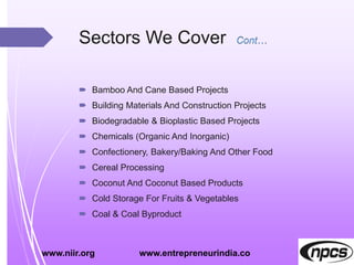 Sectors We Cover
 Bamboo And Cane Based Projects
 Building Materials And Construction Projects
 Biodegradable & Bioplastic Based Projects
 Chemicals (Organic And Inorganic)
 Confectionery, Bakery/Baking And Other Food
 Cereal Processing
 Coconut And Coconut Based Products
 Cold Storage For Fruits & Vegetables
 Coal & Coal Byproduct
www.niir.org www.entrepreneurindia.co
 