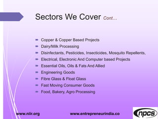 Sectors We Cover
 Copper & Copper Based Projects
 Dairy/Milk Processing
 Disinfectants, Pesticides, Insecticides, Mosquito Repellents,
 Electrical, Electronic And Computer based Projects
 Essential Oils, Oils & Fats And Allied
 Engineering Goods
 Fibre Glass & Float Glass
 Fast Moving Consumer Goods
 Food, Bakery, Agro Processing
www.niir.org www.entrepreneurindia.co
 