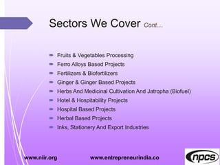 Sectors We Cover
 Fruits & Vegetables Processing
 Ferro Alloys Based Projects
 Fertilizers & Biofertilizers
 Ginger & Ginger Based Projects
 Herbs And Medicinal Cultivation And Jatropha (Biofuel)
 Hotel & Hospitability Projects
 Hospital Based Projects
 Herbal Based Projects
 Inks, Stationery And Export Industries
www.niir.org www.entrepreneurindia.co
 