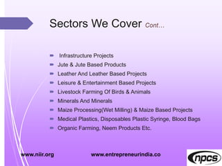 Sectors We Cover
 Infrastructure Projects
 Jute & Jute Based Products
 Leather And Leather Based Projects
 Leisure & Entertainment Based Projects
 Livestock Farming Of Birds & Animals
 Minerals And Minerals
 Maize Processing(Wet Milling) & Maize Based Projects
 Medical Plastics, Disposables Plastic Syringe, Blood Bags
 Organic Farming, Neem Products Etc.
www.niir.org www.entrepreneurindia.co
 