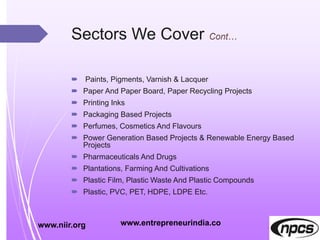 Sectors We Cover
 Paints, Pigments, Varnish & Lacquer
 Paper And Paper Board, Paper Recycling Projects
 Printing Inks
 Packaging Based Projects
 Perfumes, Cosmetics And Flavours
 Power Generation Based Projects & Renewable Energy Based
Projects
 Pharmaceuticals And Drugs
 Plantations, Farming And Cultivations
 Plastic Film, Plastic Waste And Plastic Compounds
 Plastic, PVC, PET, HDPE, LDPE Etc.
www.niir.org www.entrepreneurindia.co
 