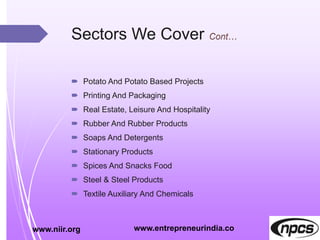 Sectors We Cover
 Potato And Potato Based Projects
 Printing And Packaging
 Real Estate, Leisure And Hospitality
 Rubber And Rubber Products
 Soaps And Detergents
 Stationary Products
 Spices And Snacks Food
 Steel & Steel Products
 Textile Auxiliary And Chemicals
www.niir.org www.entrepreneurindia.co
 
