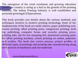 www.entrepreneurindia.co
The emergence of the retail revolution and growing education
across the country is acting as a fuel to the growth of the printing
industry. The Indian Printing Industry is well established and
presently growingat12%perannum.
This book provides you details about the various methods and
techniques involves in modern printing technology. Some of the
fundamentals of the book are multi colours, paper publishing unit,
screen printing, offset printing press, rotogravure printing, desk
top publishing, computer forms and security printing press,
printing inks, ink for hot stamping foil, aluminium printing plate
for offset printing machine, screen printing on cotton, polyester
and acrylics. The book also covers process, project profiles of
different types of printings and printing inks manufacturing along
with sources of machinery and raw materials.
 