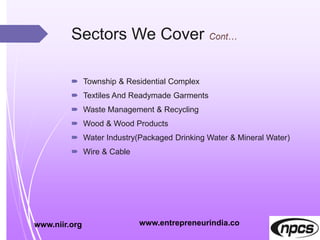 Sectors We Cover
 Township & Residential Complex
 Textiles And Readymade Garments
 Waste Management & Recycling
 Wood & Wood Products
 Water Industry(Packaged Drinking Water & Mineral Water)
 Wire & Cable
www.niir.org www.entrepreneurindia.co
 