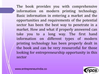 www.entrepreneurindia.co
The book provides you with comprehensive
information on modern printing technology.
Basic information in entering a market and the
opportunities and requirements of the potential
sector has been the best way to penetrate in a
market. How and what if properly answered can
take you to a long way. The first hand
information on different types of modern
printing technology has been properly dealt in
the book and can be very resourceful for those
looking for entrepreneurship opportunity in this
sector
 