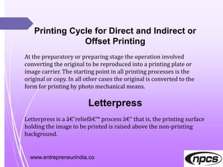 www.entrepreneurindia.co
Printing Cycle for Direct and Indirect or
Offset Printing
At the preparatory or preparing stage the operation involved
converting the original to be reproduced into a printing plate or
image carrier. The starting point in all printing processes is the
original or copy. In all other cases the original is converted to the
form for printing by photo mechanical means.
Letterpress
Letterpress is a â€˜reliefâ€™ process â€“ that is, the printing surface
holding the image to be printed is raised above the non-printing
background.
 