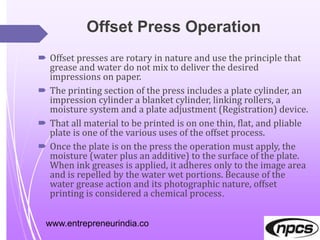 Offset Press Operation
 Offset presses are rotary in nature and use the principle that
grease and water do not mix to deliver the desired
impressions on paper.
 The printing section of the press includes a plate cylinder, an
impression cylinder a blanket cylinder, linking rollers, a
moisture system and a plate adjustment (Registration) device.
 That all material to be printed is on one thin, flat, and pliable
plate is one of the various uses of the offset process.
 Once the plate is on the press the operation must apply, the
moisture (water plus an additive) to the surface of the plate.
When ink greases is applied, it adheres only to the image area
and is repelled by the water wet portions. Because of the
water grease action and its photographic nature, offset
printing is considered a chemical process.
www.entrepreneurindia.co
 