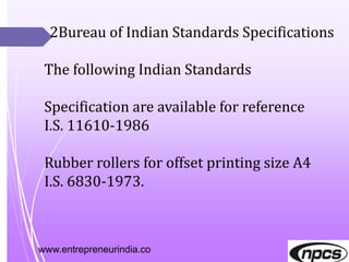 www.entrepreneurindia.co
2Bureau of Indian Standards Specifications
The following Indian Standards
Specification are available for reference
I.S. 11610-1986
Rubber rollers for offset printing size A4
I.S. 6830-1973.
 