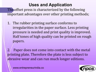 www.entrepreneurindia.co
Uses and Application
The offset press is characterized by the following
important advantages over other printing methods;
1. The rubber printing surface conforms to
irregularities in the paper surface. Less printing
pressure is needed and print quality is improved.
Half tones of high quality can be printed on rough
papers.
2. Paper does not come into contact with the metal
printing plate. Therefore the plate is less subject to
abrasive wear and can run much longer editions.
 