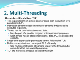 2. Multi-Threading
Thread-Level Parallelism (TLP)
 This is parallelism on a more coarser scale than instruction-level
  parallelism (ILP).
 Instruction stream divided into smaller streams (threads) to be
  executed in parallel.
 Thread has its own instructions and data.
    May be part of a parallel program or independent programs.
    Each thread has all state (instructions, data, PC, etc.) needed to
     execute.
 Single-core superscalar processors cannot fully exploit TLP.
 Multi-core architectures can exploit TLP efficiently.
    Use multiple instruction streams to improve the throughput of
     computers that run several programs .
 TLP are more cost-effective to exploit than ILP.
 