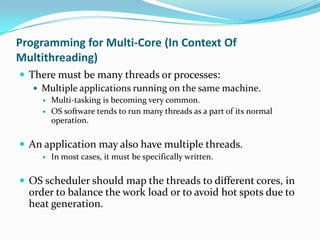 Programming for Multi-Core (In Context Of
Multithreading)
 There must be many threads or processes:
    Multiple applications running on the same machine.
        Multi-tasking is becoming very common.
        OS software tends to run many threads as a part of its normal
         operation.

 An application may also have multiple threads.
        In most cases, it must be specifically written.

 OS scheduler should map the threads to different cores, in
  order to balance the work load or to avoid hot spots due to
  heat generation.
 