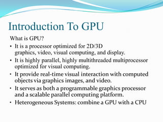 Introduction To GPU
What is GPU?
• It is a processor optimized for 2D/3D
  graphics, video, visual computing, and display.
• It is highly parallel, highly multithreaded multiprocessor
  optimized for visual computing.
• It provide real-time visual interaction with computed
  objects via graphics images, and video.
• It serves as both a programmable graphics processor
  and a scalable parallel computing platform.
• Heterogeneous Systems: combine a GPU with a CPU
 