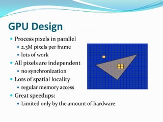 GPU Design
 Process pixels in parallel
    2.3M pixels per frame
    lots of work
 All pixels are independent
    no synchronization
 Lots of spatial locality
    regular memory access
 Great speedups:
    Limited only by the amount of hardware
 