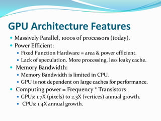 GPU Architecture Features
 Massively Parallel, 1000s of processors (today).
 Power Efficient:
    Fixed Function Hardware = area & power efficient.
    Lack of speculation. More processing, less leaky cache.
 Memory Bandwidth:
    Memory Bandwidth is limited in CPU.
    GPU is not dependent on large caches for performance.
 Computing power = Frequency * Transistors
    GPUs: 1.7X (pixels) to 2.3X (vertices) annual growth.
    CPUs: 1.4X annual growth.
 