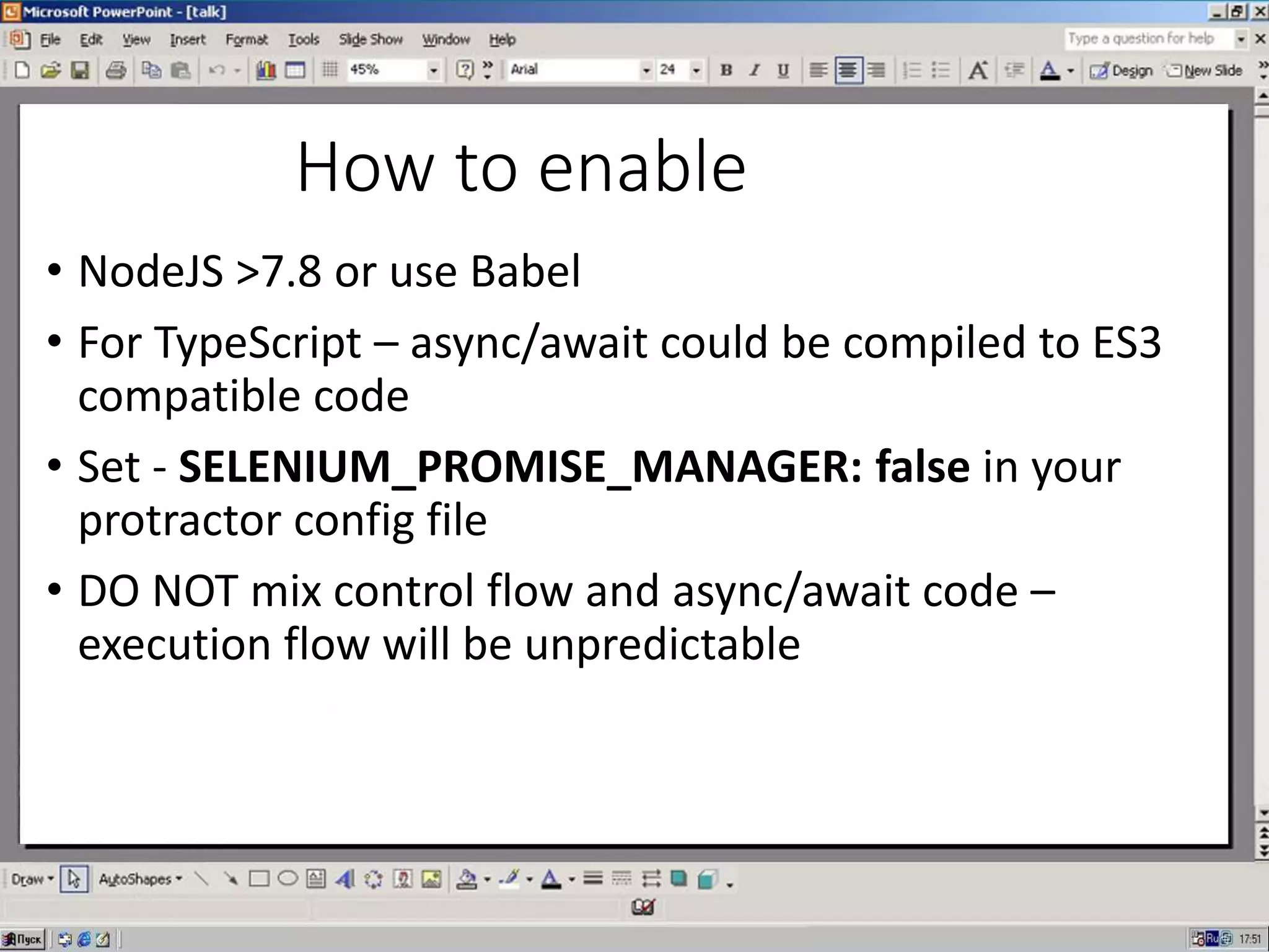 How to enable
• NodeJS >7.8 or use Babel
• For TypeScript – async/await could be compiled to ES3
compatible code
• Set - SELENIUM_PROMISE_MANAGER: false in your
protractor config file
• DO NOT mix control flow and async/await code –
execution flow will be unpredictable
 