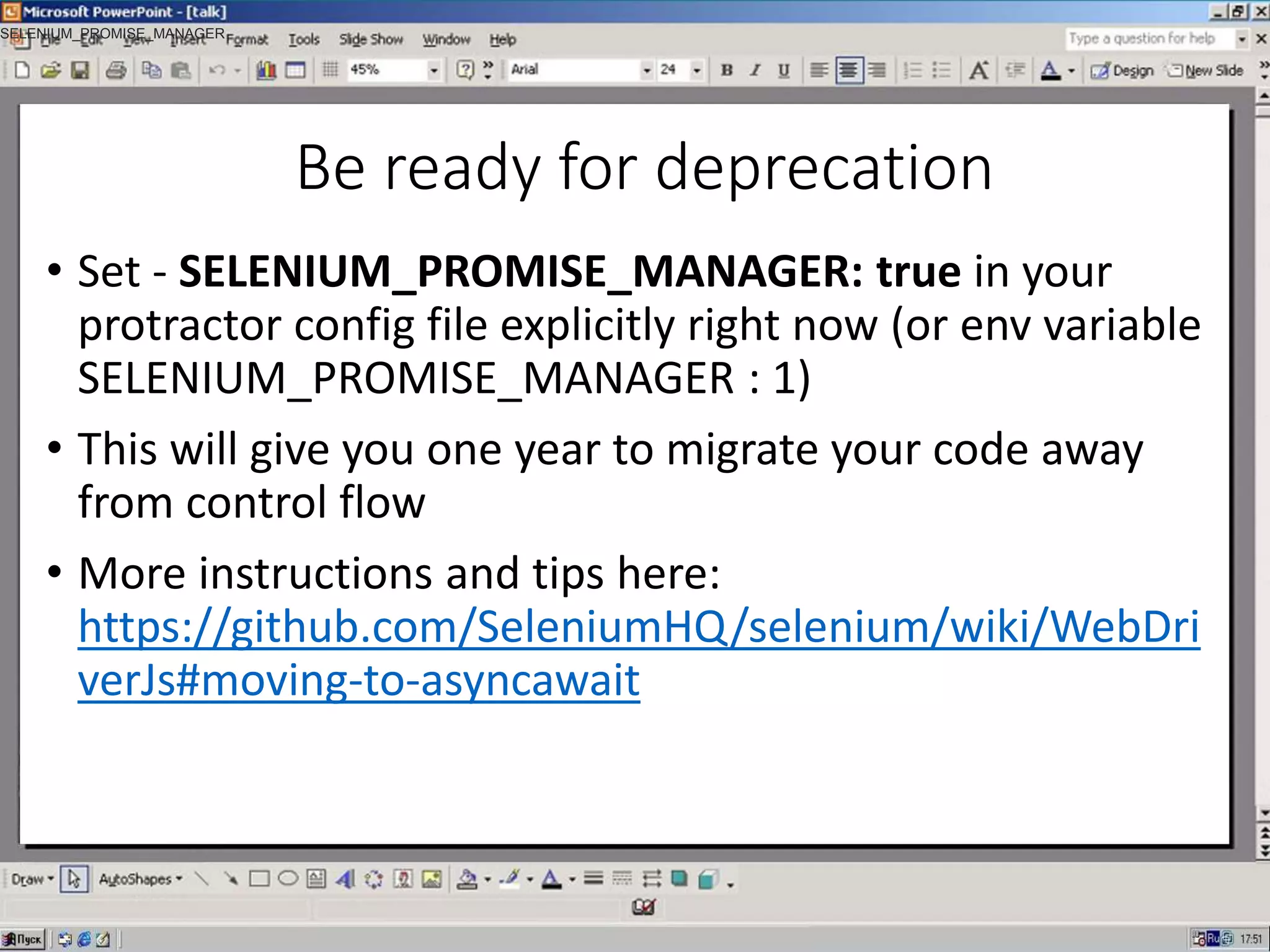 Be ready for deprecation
• Set - SELENIUM_PROMISE_MANAGER: true in your
protractor config file explicitly right now (or env variable
SELENIUM_PROMISE_MANAGER : 1)
• This will give you one year to migrate your code away
from control flow
• More instructions and tips here:
https://github.com/SeleniumHQ/selenium/wiki/WebDri
verJs#moving-to-asyncawait
SELENIUM_PROMISE_MANAGER
 