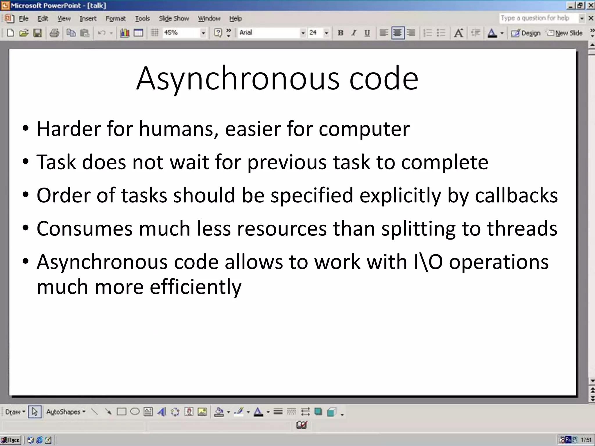 Asynchronous code
• Harder for humans, easier for computer
• Task does not wait for previous task to complete
• Order of tasks should be specified explicitly by callbacks
• Consumes much less resources than splitting to threads
• Asynchronous code allows to work with IO operations
much more efficiently
 