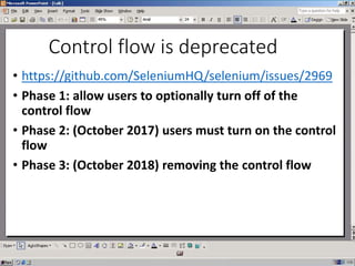 Control flow is deprecated
• https://github.com/SeleniumHQ/selenium/issues/2969
• Phase 1: allow users to optionally turn off of the
control flow
• Phase 2: (October 2017) users must turn on the control
flow
• Phase 3: (October 2018) removing the control flow
 