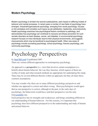 Modern Psychology


Modern psychology is divided into several subdisciplines, each based on differing models of
behavior and mental processes. In recent years a number of new fields of psychology have
emerged. Industrial/organizational psychology, emerging from social psychology, focuses
on the workplace and considers such topics as job satisfaction, leadership, and productivity.
Health psychology examines how psychological factors contribute to pathology, and
demonstrates how psychology can contribute to recovery and illness prevention for such
somatic disorders as heart disease, cancer, and diabetes. In environmental psychology,
research focuses on how individuals react to their physical environments, and suggests
improvements which may be beneficial to psychological health. Other new areas of
psychology include counseling psychology, school psychology, forensic psychology, and
community psychology.



Psychology Perspectives
by Saul McLeod published 2007
There are various different approaches in contemporary psychology.

An approach is a perspective (i.e. view) that involves certain assumptions (i.e.
beliefs) about human behavior: the way they function, which aspects of them are
worthy of study and what research methods are appropriate for undertaking this study.
There may be several different theories within an approach, but they all share these
common assumptions.

You may wonder why there are so many different psychology perspectives and
whether one approach is correct and others wrong. Most psychologists would agree
that no one perspective is correct, although in the past, in the early days of
psychology, the behaviorist would have said their perspective was the only
trulyscientific one.
Each perspective has its strengths and weaknesses, and brings something different to
our understanding of human behavior. For this reasons, it is important that
psychology does have different perspectives to the understanding and study of human
and animal behavior.
 