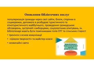 Оновлення бібліотечних послуг
популяризація громади через свої сайти, блоги, сторінки в
соцмережах, допомога в розбудові туристичного та
етнотуристичного майбутнього, проведення громадських
обговорень, зустрічей з виборцями, соціологічних опитувань, ін.
Бібліотекарі мають бути помічниками голів ОТГ та сільських старост
• тренінги з основ комунікації
• «Школи творчості» та майстер-класи
• незвичайні свята
 