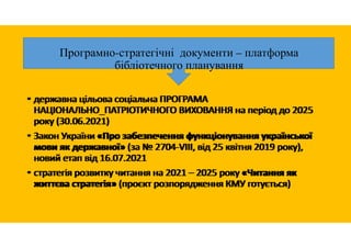 Програмно-стратегічні документи – платформа
бібліотечного планування
• державна цільова соціальна ПРОГРАМА
НАЦІОНАЛЬНО_ПАТРІОТИЧНОГО ВИХОВАННЯ на період до 2025
року (30.06.2021)
• Закон України «Про забезпечення функціонування української
мови як державної» (за № 2704-VIII, від 25 квітня 2019 року),
новий етап від 16.07.2021
• стратегія розвитку читання на 2021 – 2025 року «Читання як
життєва стратегія» (проєкт розпорядження КМУ готується)
• державна цільова соціальна ПРОГРАМА
НАЦІОНАЛЬНО_ПАТРІОТИЧНОГО ВИХОВАННЯ на період до 2025
року (30.06.2021)
• Закон України «Про забезпечення функціонування української
мови як державної» (за № 2704-VIII, від 25 квітня 2019 року),
новий етап від 16.07.2021
• стратегія розвитку читання на 2021 – 2025 року «Читання як
життєва стратегія» (проєкт розпорядження КМУ готується)
 