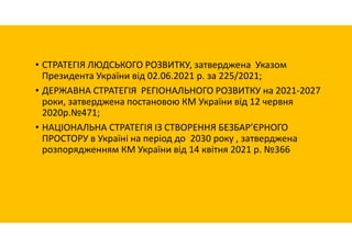 • СТРАТЕГІЯ ЛЮДСЬКОГО РОЗВИТКУ, затверджена Указом
Президента України від 02.06.2021 р. за 225/2021;
• ДЕРЖАВНА СТРАТЕГІЯ РЕГІОНАЛЬНОГО РОЗВИТКУ на 2021-2027
роки, затверджена постановою КМ України від 12 червня
2020р.№471;
• НАЦІОНАЛЬНА СТРАТЕГІЯ ІЗ СТВОРЕННЯ БЕЗБАР’ЄРНОГО
ПРОСТОРУ в Україні на період до 2030 року , затверджена
розпорядженням КМ України від 14 квітня 2021 р. №366
 