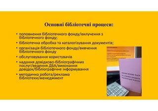 Основні бібліотечні процеси:
• поповнення бібліотечного фонду/вилучення з
бібліотечного фонду;
• бібліотечна обробка та каталогізування документів;
• організація бібліотечного фонду/вивчення
бібліотечного фонду
• обслуговування користувачів
• надання довідково-бібліографічних
послуг/ведення ДБА/виконання
довідок/бібліографічне інформування
• методична робота/реклама
бібліотеки/менеджмент
 