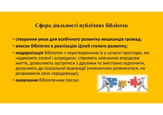 Сфера діяльності публічних бібліотек
• створення умов для всебічного розвитку мешканців громад;
• внесок бібліотек в реалізацію Цілей сталого розвитку;
• модернізація бібліотек з перетворенням їх у сучасні простори, які
надихають ззовні і зсередини, сприяють навчанню впродовж
життя, дозволяють зустрітися з друзями та змістовно відпочити,
долучають до соціальної взаємодії (неможливо розвиватися, не
розвиваючи своє середовище);
• оновлення бібліотечних послуг.
 