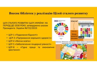 Внесок бібліотек у реалізацію Цілей сталого розвитку
ЦІЛІ СТАЛОГО РОЗВИТКУ (ЦСР) УКРАЇНИ НА
ПЕРІОД ДО 2030 РОКУ, затверджено указом
Президента України №722/2019:
• ЦСР-1 «Подолання бідності»
• ЦСР-3 «Підтримання хорошого здоров`я»
• ЦСР-4 «Якісна освіта»
• ЦСР-5 «Забезпечення гендерної рівності»
• ЦСР-8 – «Гідна праця та економічне
зростання»
 